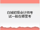 白城初级会计师考试一般在哪里考