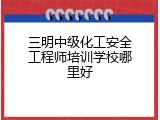 三明中级化工安全工程师培训学校哪里好