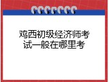 鸡西初级经济师考试一般在哪里考
