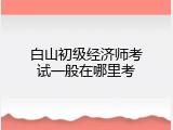 白山初级经济师考试一般在哪里考