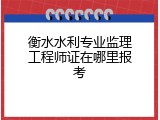 衡水水利专业监理工程师证在哪里报考