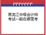 黑龙江中级会计师考试一般在哪里考