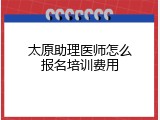 太原助理医师怎么报名培训费用