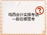鸡西会计实操考试一般在哪里考