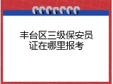 丰台区三级保安员证在哪里报考