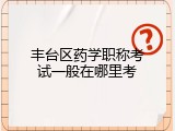 丰台区药学职称考试一般在哪里考