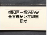 朝阳区三级消防安全管理员证在哪里报考