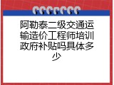 阿勒泰二级交通运输造价工程师培训政府补贴吗具体多少