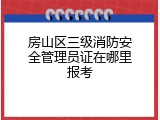 房山区三级消防安全管理员证在哪里报考