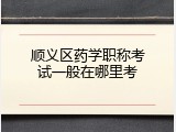 顺义区药学职称考试一般在哪里考