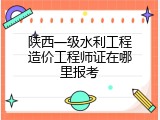 陕西一级水利工程造价工程师证在哪里报考
