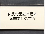 包头食品安全员考试需要什么学历