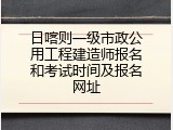 日喀则一级市政公用工程建造师报名和考试时间及报名网址