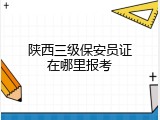 陕西三级保安员证在哪里报考
