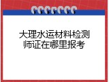 大理水运材料检测师证在哪里报考