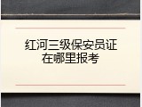 红河三级保安员证在哪里报考