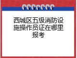 西城区五级消防设施操作员证在哪里报考