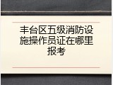 丰台区五级消防设施操作员证在哪里报考