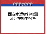 西安水运材料检测师证在哪里报考