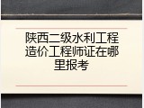 陕西二级水利工程造价工程师证在哪里报考