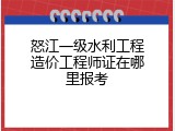怒江一级水利工程造价工程师证在哪里报考