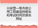 兴安盟一级市政公用工程建造师报名和考试时间及报名网址