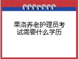 果洛养老护理员考试需要什么学历