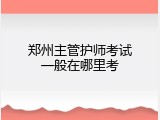 郑州主管护师考试一般在哪里考