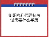 衡阳专利代理师考试需要什么学历