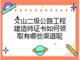 文山二级公路工程建造师证书如何领取有哪些渠道呢