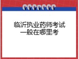 临沂执业药师考试一般在哪里考