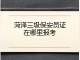 菏泽三级保安员证在哪里报考
