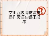 文山五级消防设施操作员证在哪里报考
