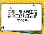 郑州一级水利工程造价工程师证在哪里报考