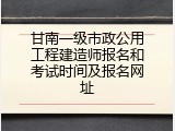 甘南一级市政公用工程建造师报名和考试时间及报名网址
