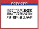 临夏二级交通运输造价工程师培训政府补贴吗具体多少