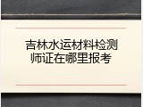 吉林水运材料检测师证在哪里报考