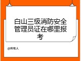 白山三级消防安全管理员证在哪里报考
