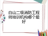 白山二级消防工程师培训机构哪个最好
