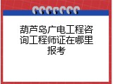 葫芦岛广电工程咨询工程师证在哪里报考