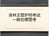 吉林主管护师考试一般在哪里考