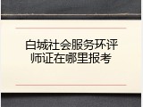 白城社会服务环评师证在哪里报考