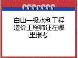 白山一级水利工程造价工程师证在哪里报考