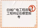 白城广电工程咨询工程师证在哪里报考