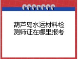 葫芦岛水运材料检测师证在哪里报考
