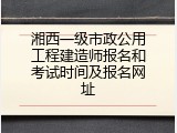 湘西一级市政公用工程建造师报名和考试时间及报名网址