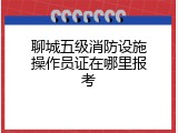 聊城五级消防设施操作员证在哪里报考