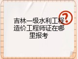 吉林一级水利工程造价工程师证在哪里报考