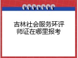 吉林社会服务环评师证在哪里报考
