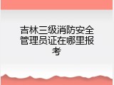 吉林三级消防安全管理员证在哪里报考